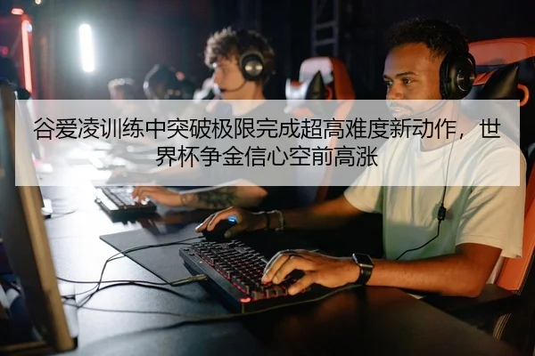 谷爱凌训练中突破极限完成超高难度新动作，世界杯争金信心空前高涨